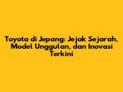 Toyota di Jepang: Jejak Sejarah, Model Unggulan, dan Inovasi Terkini