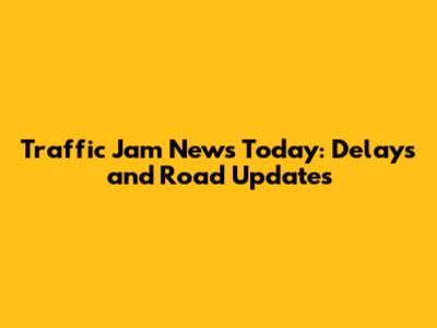 Traffic Jam News Today: Delays and Road Updates