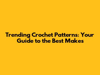 Trending Crochet Patterns: Your Guide to the Best Makes