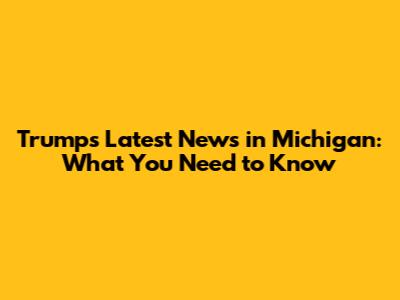 Trump's Latest News in Michigan: What You Need to Know