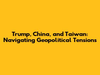Trump, China, and Taiwan: Navigating Geopolitical Tensions