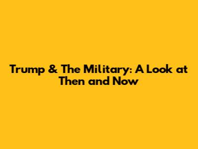 Trump & The Military: A Look at Then and Now