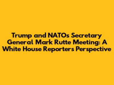 Trump and NATO's Secretary General Mark Rutte Meeting: A White House Reporter's Perspective