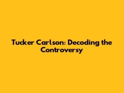 Tucker Carlson: Decoding the Controversy