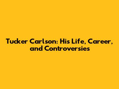 Tucker Carlson: His Life, Career, and Controversies