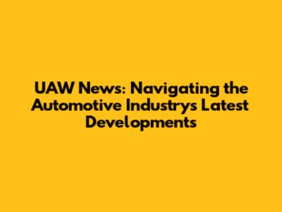UAW News: Navigating the Automotive Industry's Latest Developments