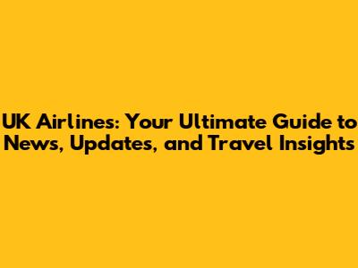 UK Airlines: Your Ultimate Guide to News, Updates, and Travel Insights