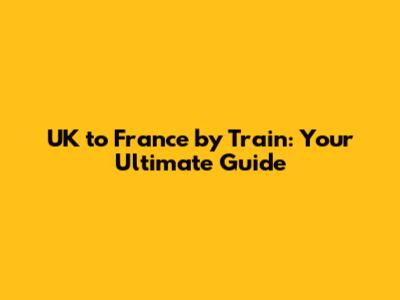 UK to France by Train: Your Ultimate Guide