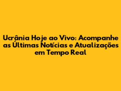 Ucrânia Hoje ao Vivo: Acompanhe as Últimas Notícias e Atualizações em Tempo Real