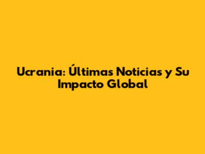 Ucrania: Últimas Noticias y Su Impacto Global
