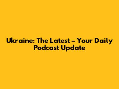 Ukraine: The Latest – Your Daily Podcast Update