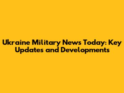 Ukraine Military News Today: Key Updates and Developments