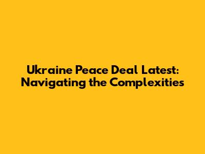 Ukraine Peace Deal Latest: Navigating the Complexities