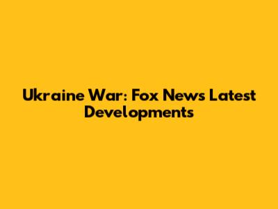 Ukraine War: Fox News' Latest Developments