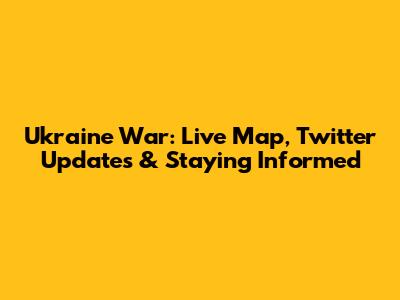 Ukraine War: Live Map, Twitter Updates & Staying Informed