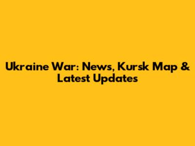Ukraine War: News, Kursk Map & Latest Updates