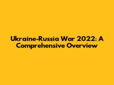 Ukraine-Russia War 2022: A Comprehensive Overview