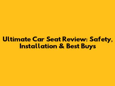 Ultimate Car Seat Review: Safety, Installation & Best Buys