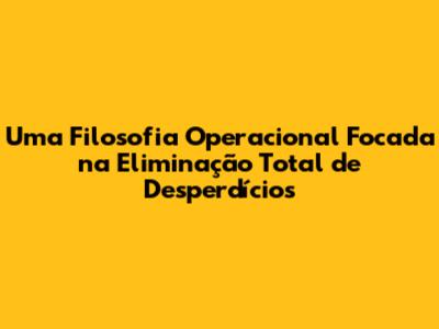 Uma Filosofia Operacional Focada na Eliminação Total de Desperdícios