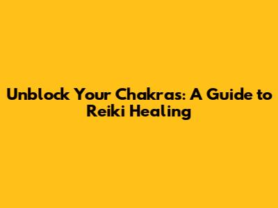 Unblock Your Chakras: A Guide to Reiki Healing