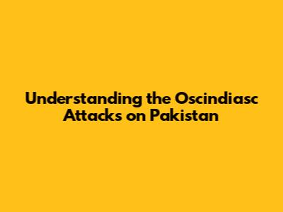 Understanding the Oscindiasc Attacks on Pakistan
