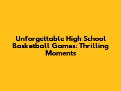 Unforgettable High School Basketball Games: Thrilling Moments