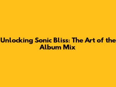 Unlocking Sonic Bliss: The Art of the Album Mix