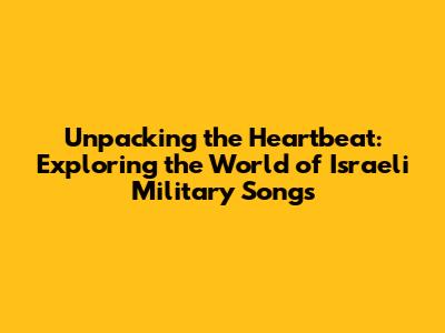 Unpacking the Heartbeat: Exploring the World of Israeli Military Songs