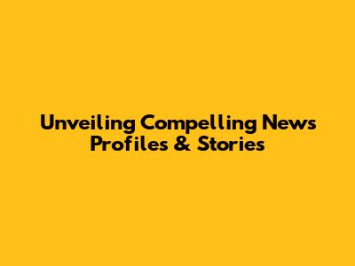 Unveiling Compelling News Profiles & Stories