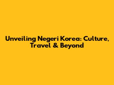 Unveiling Negeri Korea: Culture, Travel & Beyond
