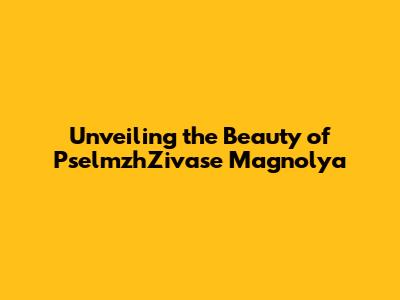 Unveiling the Beauty of PselmzhZivase Magnolya