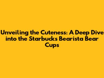 Unveiling the Cuteness: A Deep Dive into the Starbucks Bearista Bear Cups