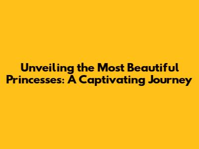 Unveiling the Most Beautiful Princesses: A Captivating Journey