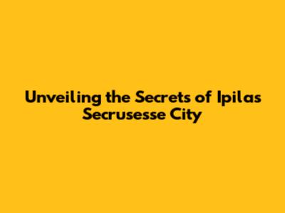Unveiling the Secrets of Ipilas Secrusesse City