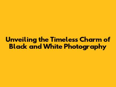 Unveiling the Timeless Charm of Black and White Photography