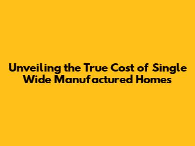 Unveiling the True Cost of Single Wide Manufactured Homes