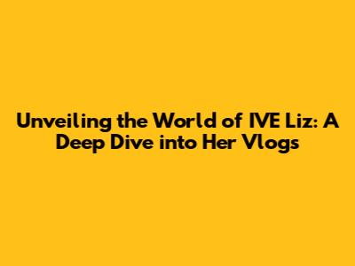Unveiling the World of IVE Liz: A Deep Dive into Her Vlogs