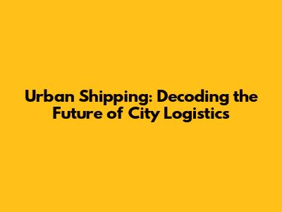 Urban Shipping: Decoding the Future of City Logistics