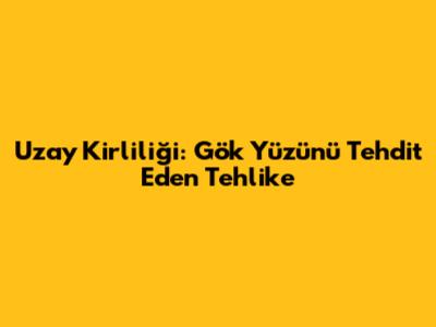 Uzay Kirliliği: Gök Yüzünü Tehdit Eden Tehlike