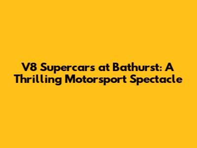 V8 Supercars at Bathurst: A Thrilling Motorsport Spectacle