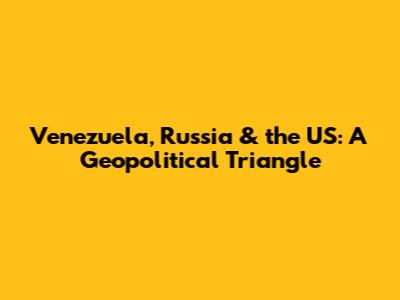 Venezuela, Russia & the US: A Geopolitical Triangle