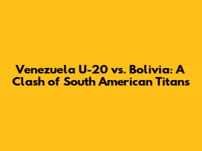 Venezuela U-20 vs. Bolivia: A Clash of South American Titans