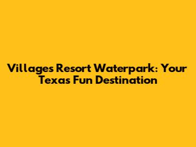 Villages Resort Waterpark: Your Texas Fun Destination