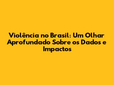 Violência no Brasil: Um Olhar Aprofundado Sobre os Dados e Impactos
