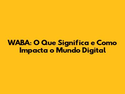 WABA: O Que Significa e Como Impacta o Mundo Digital