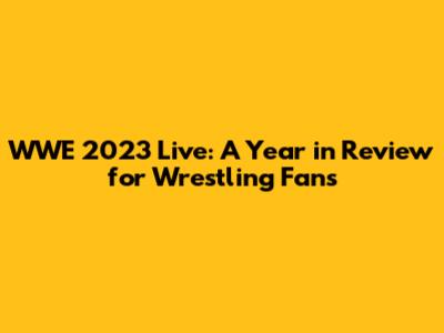 WWE 2023 Live: A Year in Review for Wrestling Fans