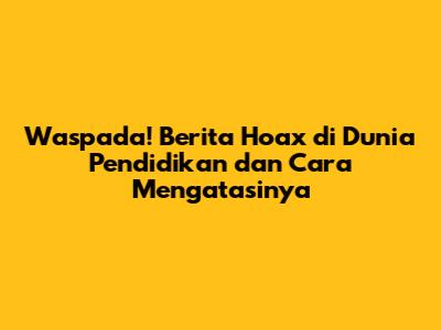 Waspada! Berita Hoax di Dunia Pendidikan dan Cara Mengatasinya