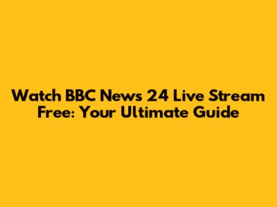 Watch BBC News 24 Live Stream Free: Your Ultimate Guide
