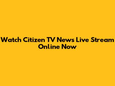 Watch Citizen TV News Live Stream Online Now