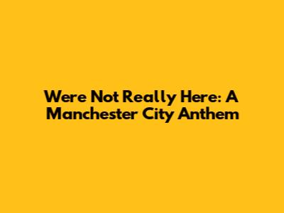 We're Not Really Here: A Manchester City Anthem